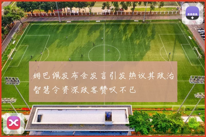 姆巴佩发布会发言引发热议其政治智慧令资深政客赞叹不已
