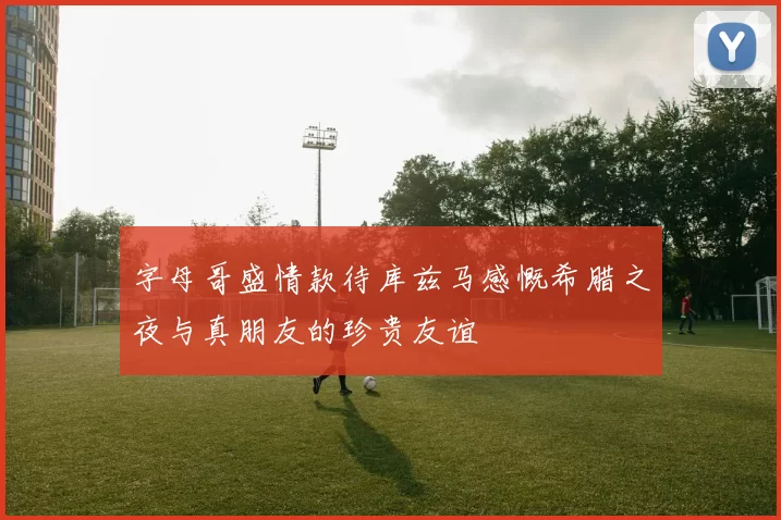 字母哥盛情款待库兹马感慨希腊之夜与真朋友的珍贵友谊