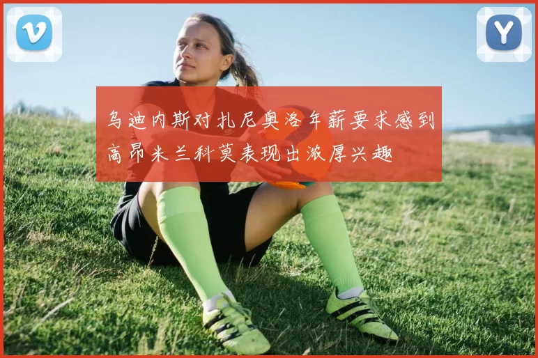 乌迪内斯对扎尼奥洛年薪要求感到高昂米兰科莫表现出浓厚兴趣