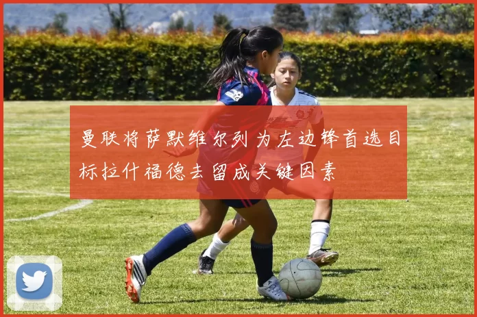 曼联将萨默维尔列为左边锋首选目标拉什福德去留成关键因素