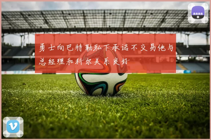 勇士向巴特勒私下承诺不交易他与总经理和科尔关系良好