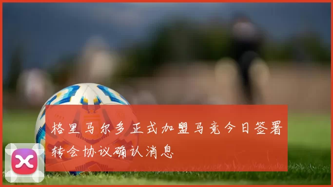 格里马尔多正式加盟马竞今日签署转会协议确认消息