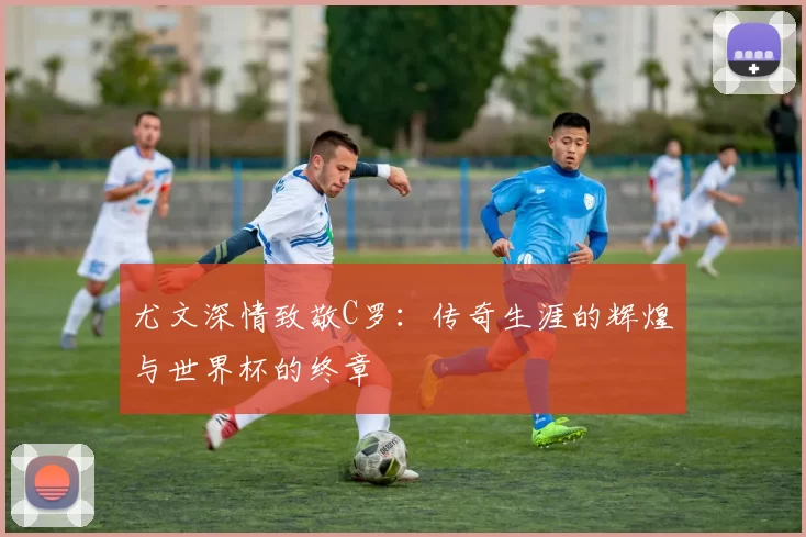 尤文深情致敬C罗：传奇生涯的辉煌与世界杯的终章