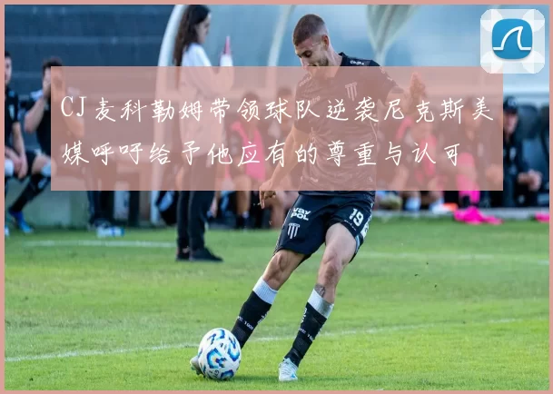 CJ麦科勒姆带领球队逆袭尼克斯美媒呼吁给予他应有的尊重与认可