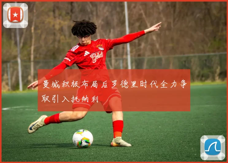 曼城积极布局后罗德里时代全力争取引入托纳利