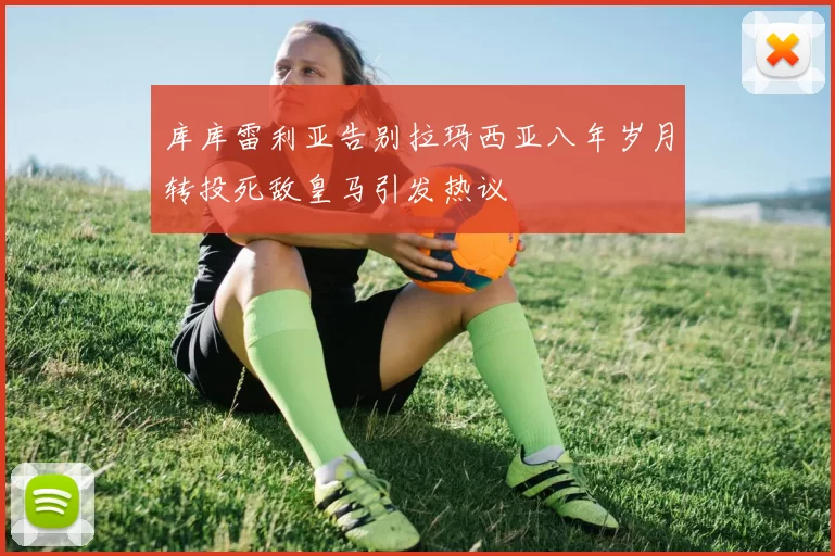 库库雷利亚告别拉玛西亚八年岁月转投死敌皇马引发热议