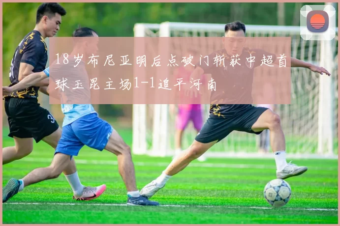 18岁布尼亚明后点破门斩获中超首球玉昆主场1-1追平河南