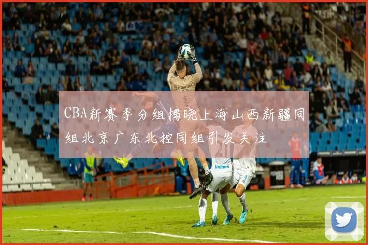 CBA新赛季分组揭晓上海山西新疆同组北京广东北控同组引发关注