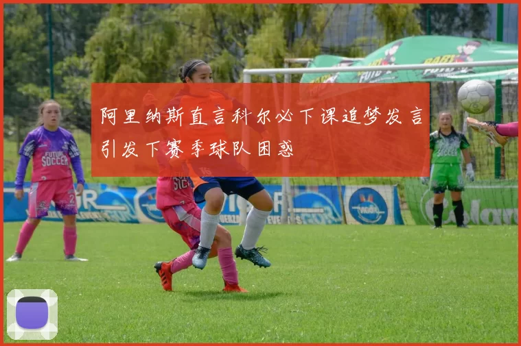 阿里纳斯直言科尔必下课追梦发言引发下赛季球队困惑