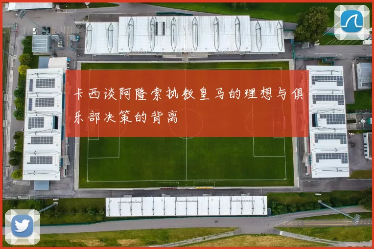 卡西谈阿隆索执教皇马的理想与俱乐部决策的背离