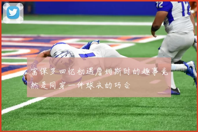 富保罗回忆初遇詹姆斯时的趣事竟然是同穿一件球衣的巧合