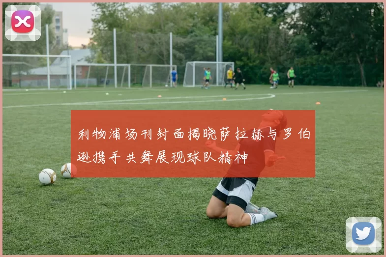 利物浦场刊封面揭晓萨拉赫与罗伯逊携手共舞展现球队精神