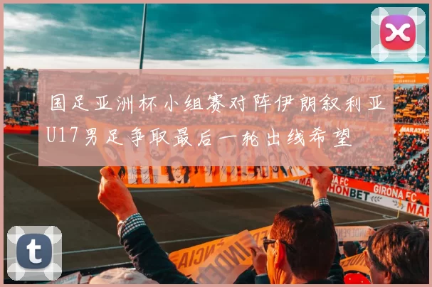 国足亚洲杯小组赛对阵伊朗叙利亚U17男足争取最后一轮出线希望