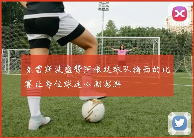 克雷斯波盛赞阿根廷球队梅西的比赛让每位球迷心潮澎湃