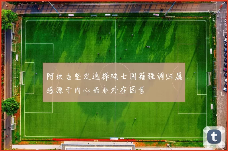 阿坎吉坚定选择瑞士国籍强调归属感源于内心而非外在因素