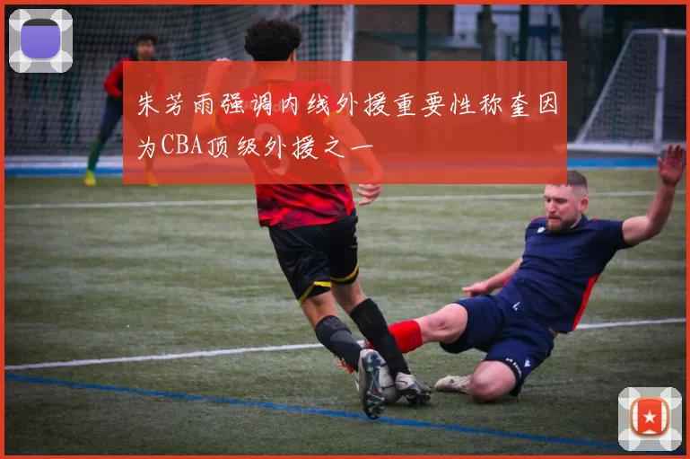 朱芳雨强调内线外援重要性称奎因为CBA顶级外援之一