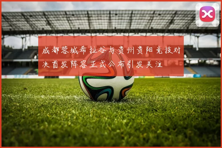 成都蓉城希拉谷与贵州贵阳竞技对决首发阵容正式公布引发关注