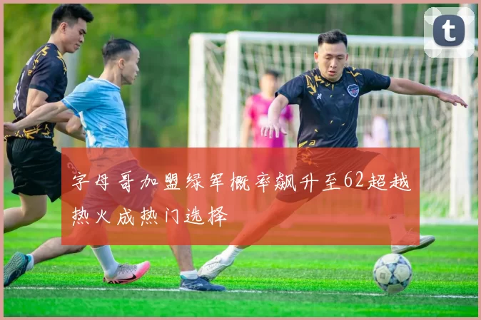 字母哥加盟绿军概率飙升至62超越热火成热门选择